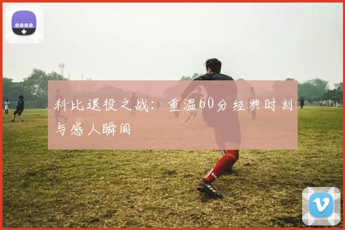 科比退役之战:重温60分经典时刻与感人瞬间